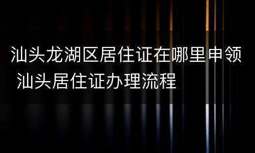 汕头龙湖区居住证在哪里申领 汕头居住证办理流程
