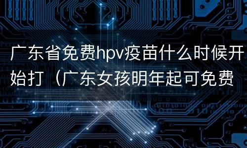广东省免费hpv疫苗什么时候开始打（广东女孩明年起可免费接种HPV疫苗）