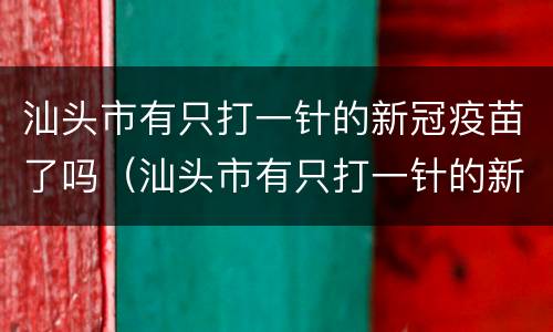 汕头市有只打一针的新冠疫苗了吗（汕头市有只打一针的新冠疫苗了吗多少钱）