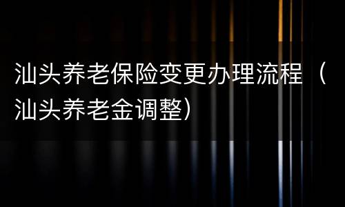 汕头养老保险变更办理流程（汕头养老金调整）