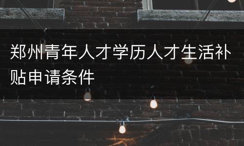 郑州青年人才学历人才生活补贴申请条件