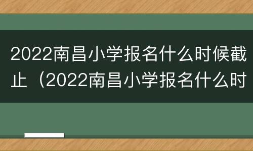 2022南昌小学报名什么时候截止（2022南昌小学报名什么时候截止报名）