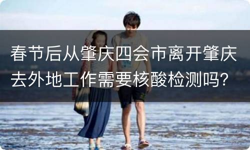 春节后从肇庆四会市离开肇庆去外地工作需要核酸检测吗？