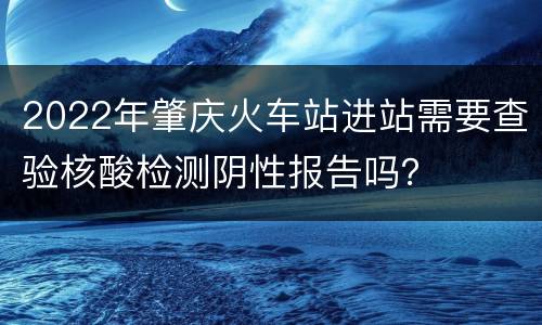 2022年肇庆火车站进站需要查验核酸检测阴性报告吗？