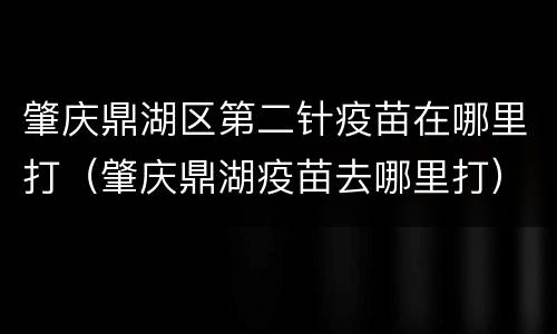 肇庆鼎湖区第二针疫苗在哪里打（肇庆鼎湖疫苗去哪里打）