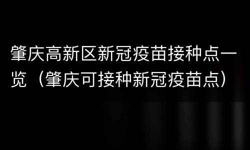 肇庆高新区新冠疫苗接种点一览（肇庆可接种新冠疫苗点）