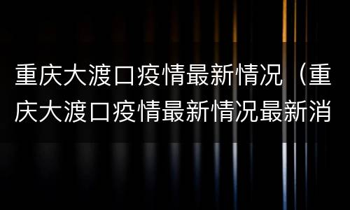 重庆大渡口疫情最新情况（重庆大渡口疫情最新情况最新消息）
