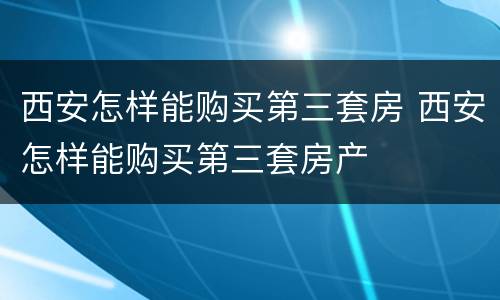 西安怎样能购买第三套房 西安怎样能购买第三套房产