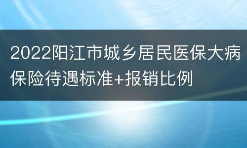 2022阳江市城乡居民医保大病保险待遇标准+报销比例