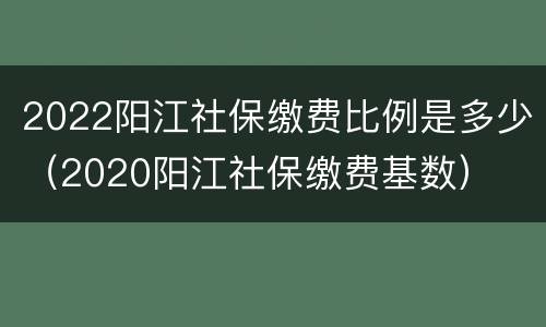 2022阳江社保缴费比例是多少（2020阳江社保缴费基数）