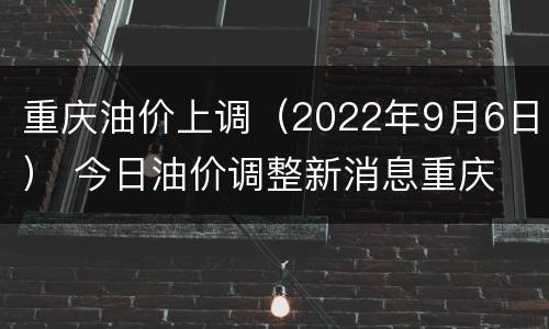 重庆油价上调（2022年9月6日） 今日油价调整新消息重庆