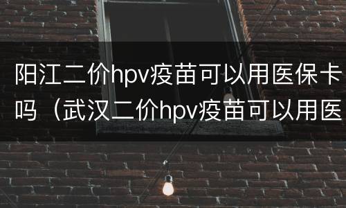 阳江二价hpv疫苗可以用医保卡吗（武汉二价hpv疫苗可以用医保吗）