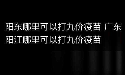 阳东哪里可以打九价疫苗 广东阳江哪里可以打九价疫苗