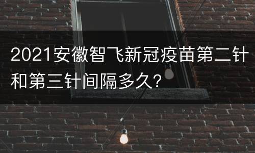2021安徽智飞新冠疫苗第二针和第三针间隔多久？