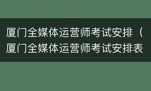 厦门全媒体运营师考试安排（厦门全媒体运营师考试安排表）