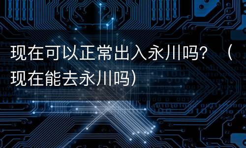 现在可以正常出入永川吗？（现在能去永川吗）