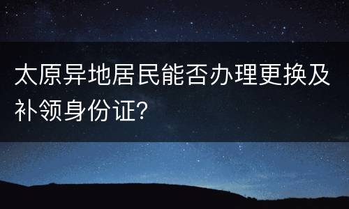 太原异地居民能否办理更换及补领身份证？