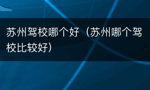 苏州驾校哪个好（苏州哪个驾校比较好）