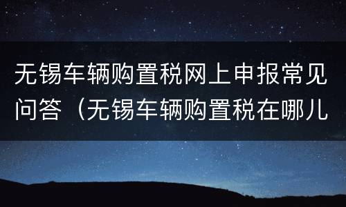 无锡车辆购置税网上申报常见问答（无锡车辆购置税在哪儿交）