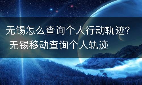 无锡怎么查询个人行动轨迹？ 无锡移动查询个人轨迹