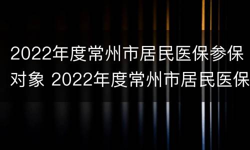 2022年度常州市居民医保参保对象 2022年度常州市居民医保参保对象是什么
