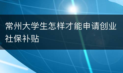 常州大学生怎样才能申请创业社保补贴