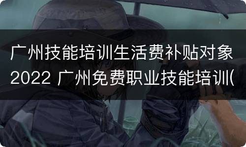 广州技能培训生活费补贴对象2022 广州免费职业技能培训(政府补贴