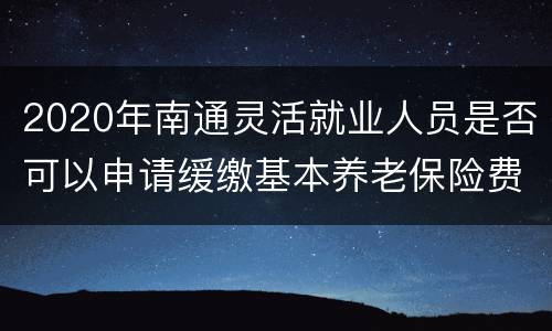 2020年南通灵活就业人员是否可以申请缓缴基本养老保险费？