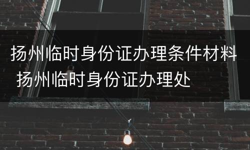 扬州临时身份证办理条件材料 扬州临时身份证办理处