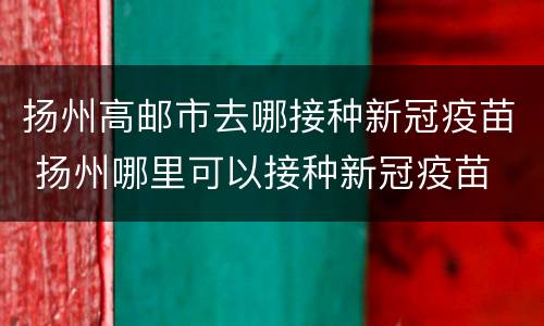扬州高邮市去哪接种新冠疫苗 扬州哪里可以接种新冠疫苗