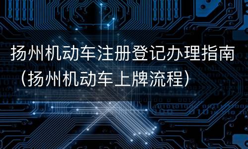 扬州机动车注册登记办理指南（扬州机动车上牌流程）