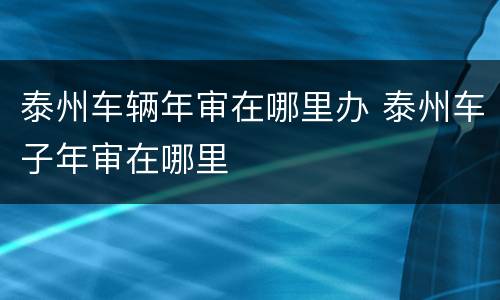 泰州车辆年审在哪里办 泰州车子年审在哪里