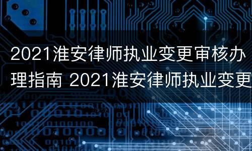 2021淮安律师执业变更审核办理指南 2021淮安律师执业变更审核办理指南电话