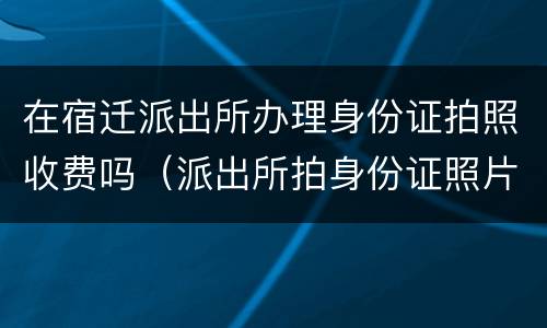 在宿迁派出所办理身份证拍照收费吗（派出所拍身份证照片收费吗）