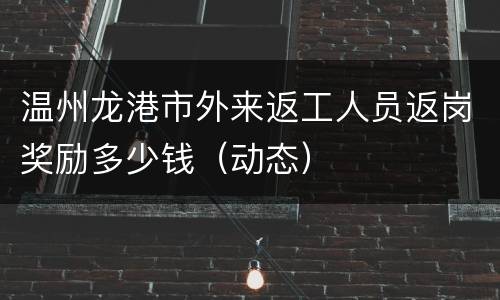 温州龙港市外来返工人员返岗奖励多少钱（动态）