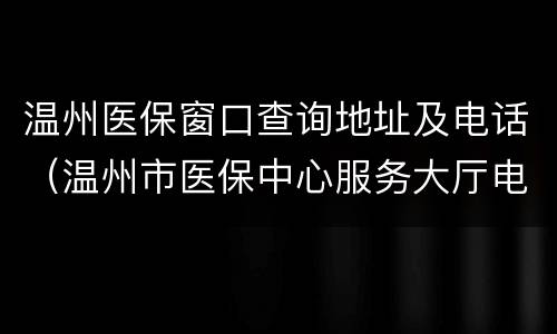 温州医保窗口查询地址及电话（温州市医保中心服务大厅电话）