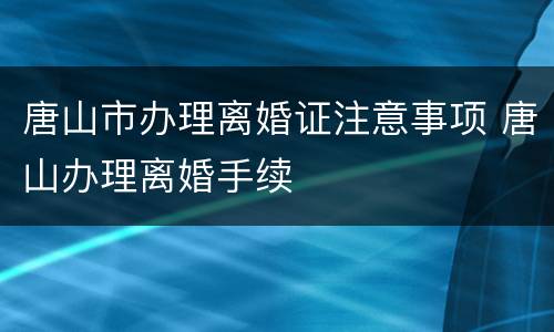唐山市办理离婚证注意事项 唐山办理离婚手续