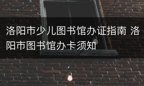 洛阳市少儿图书馆办证指南 洛阳市图书馆办卡须知