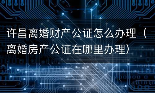许昌离婚财产公证怎么办理（离婚房产公证在哪里办理）