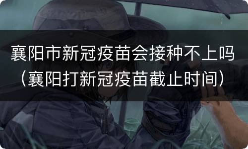 襄阳市新冠疫苗会接种不上吗（襄阳打新冠疫苗截止时间）