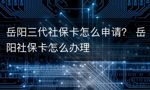 岳阳三代社保卡怎么申请？ 岳阳社保卡怎么办理
