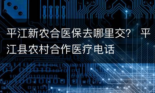 平江新农合医保去哪里交？ 平江县农村合作医疗电话