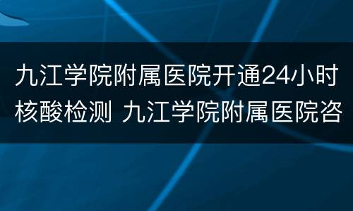 九江学院附属医院开通24小时核酸检测 九江学院附属医院咨询电话