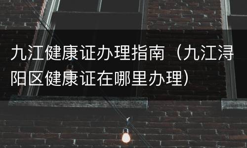 九江健康证办理指南（九江浔阳区健康证在哪里办理）