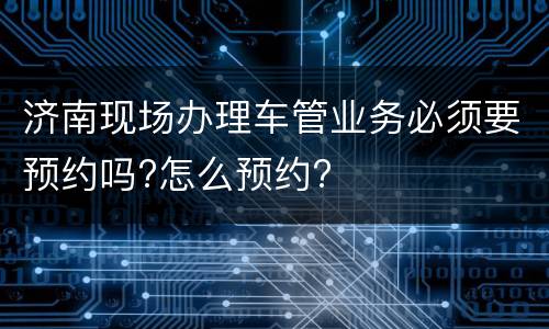 济南现场办理车管业务必须要预约吗?怎么预约?