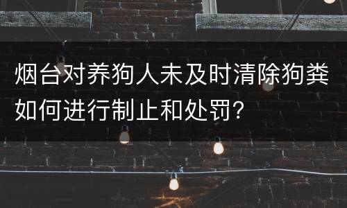 烟台对养狗人未及时清除狗粪如何进行制止和处罚？