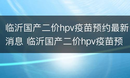 临沂国产二价hpv疫苗预约最新消息 临沂国产二价hpv疫苗预约最新消息电话