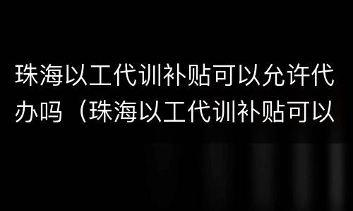 珠海以工代训补贴可以允许代办吗（珠海以工代训补贴可以允许代办吗现在）