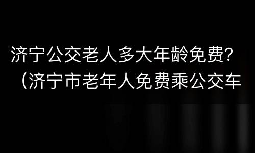 济宁公交老人多大年龄免费？（济宁市老年人免费乘公交车的规定）