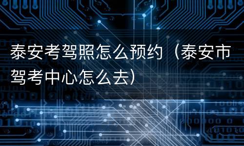 泰安考驾照怎么预约（泰安市驾考中心怎么去）